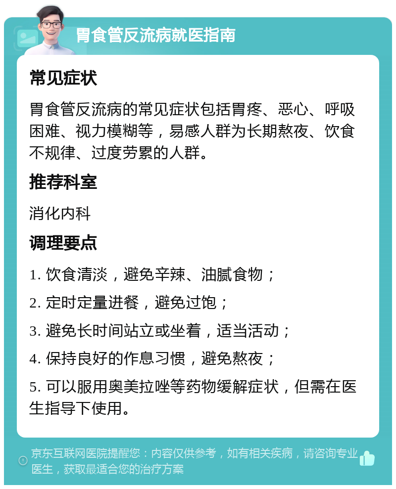 胃食管反流病就医指南 常见症状 胃食管反流病的常见症状包括胃疼、恶心、呼吸困难、视力模糊等，易感人群为长期熬夜、饮食不规律、过度劳累的人群。 推荐科室 消化内科 调理要点 1. 饮食清淡，避免辛辣、油腻食物； 2. 定时定量进餐，避免过饱； 3. 避免长时间站立或坐着，适当活动； 4. 保持良好的作息习惯，避免熬夜； 5. 可以服用奥美拉唑等药物缓解症状，但需在医生指导下使用。