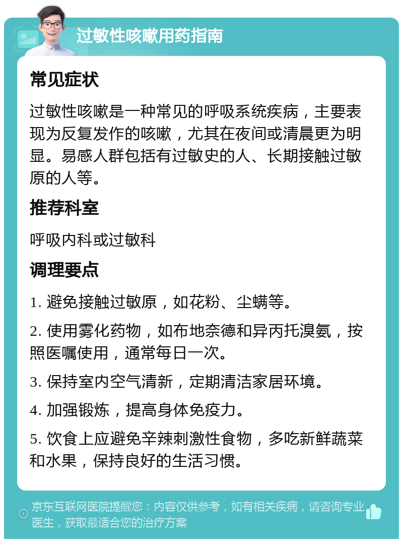 过敏性咳嗽用药指南 常见症状 过敏性咳嗽是一种常见的呼吸系统疾病，主要表现为反复发作的咳嗽，尤其在夜间或清晨更为明显。易感人群包括有过敏史的人、长期接触过敏原的人等。 推荐科室 呼吸内科或过敏科 调理要点 1. 避免接触过敏原，如花粉、尘螨等。 2. 使用雾化药物，如布地奈德和异丙托溴氨，按照医嘱使用，通常每日一次。 3. 保持室内空气清新，定期清洁家居环境。 4. 加强锻炼，提高身体免疫力。 5. 饮食上应避免辛辣刺激性食物，多吃新鲜蔬菜和水果，保持良好的生活习惯。