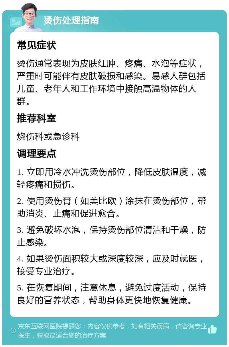 烫伤处理指南 常见症状 烫伤通常表现为皮肤红肿、疼痛、水泡等症状，严重时可能伴有皮肤破损和感染。易感人群包括儿童、老年人和工作环境中接触高温物体的人群。 推荐科室 烧伤科或急诊科 调理要点 1. 立即用冷水冲洗烫伤部位，降低皮肤温度，减轻疼痛和损伤。 2. 使用烫伤膏（如美比欧）涂抹在烫伤部位，帮助消炎、止痛和促进愈合。 3. 避免破坏水泡，保持烫伤部位清洁和干燥，防止感染。 4. 如果烫伤面积较大或深度较深，应及时就医，接受专业治疗。 5. 在恢复期间，注意休息，避免过度活动，保持良好的营养状态，帮助身体更快地恢复健康。