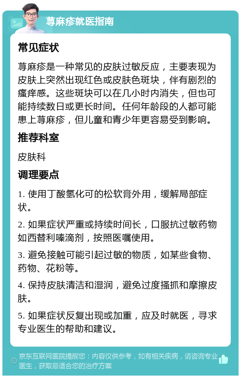 荨麻疹就医指南 常见症状 荨麻疹是一种常见的皮肤过敏反应，主要表现为皮肤上突然出现红色或皮肤色斑块，伴有剧烈的瘙痒感。这些斑块可以在几小时内消失，但也可能持续数日或更长时间。任何年龄段的人都可能患上荨麻疹，但儿童和青少年更容易受到影响。 推荐科室 皮肤科 调理要点 1. 使用丁酸氢化可的松软膏外用，缓解局部症状。 2. 如果症状严重或持续时间长，口服抗过敏药物如西替利嗪滴剂，按照医嘱使用。 3. 避免接触可能引起过敏的物质，如某些食物、药物、花粉等。 4. 保持皮肤清洁和湿润，避免过度搔抓和摩擦皮肤。 5. 如果症状反复出现或加重，应及时就医，寻求专业医生的帮助和建议。