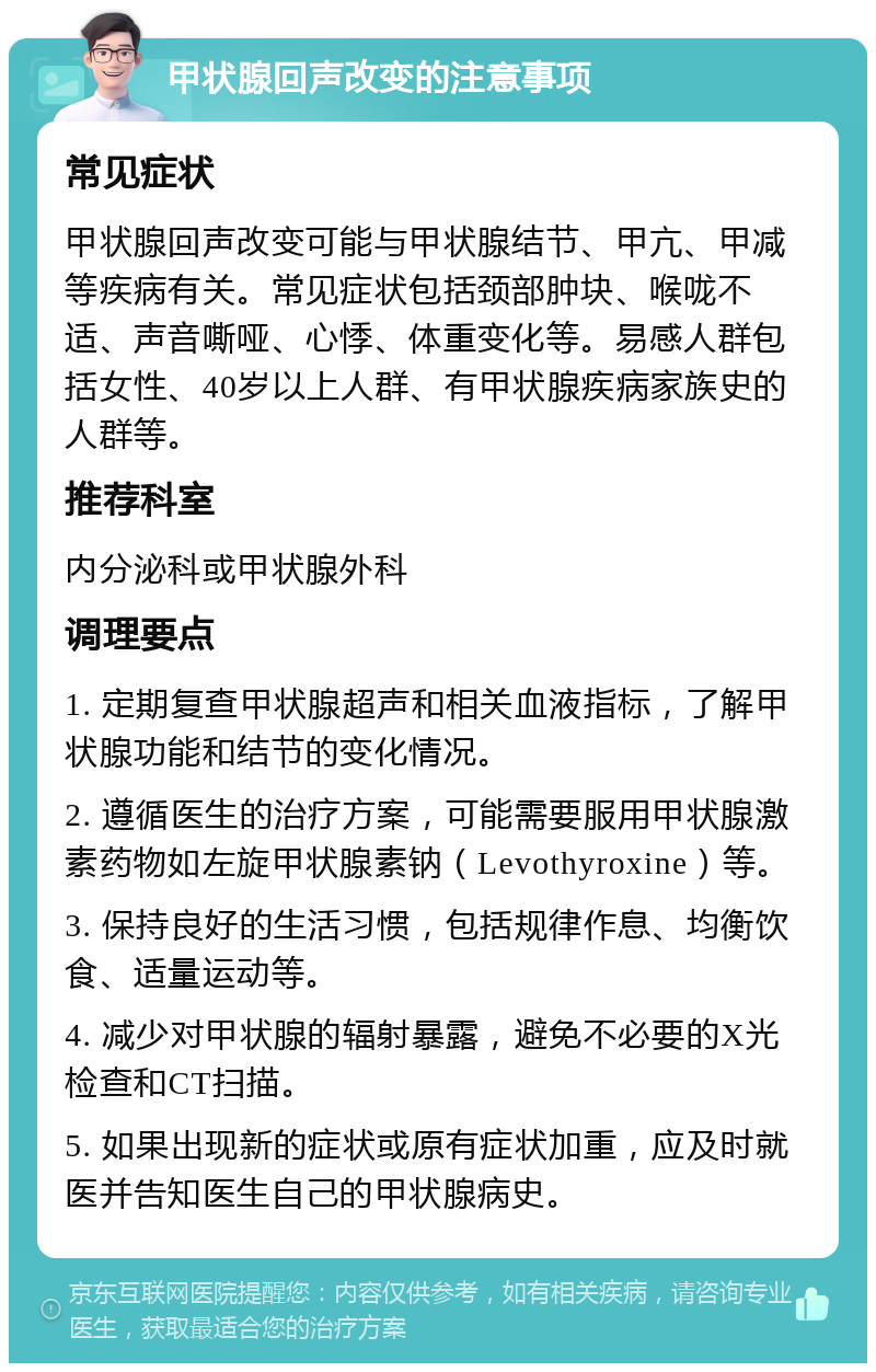 甲状腺回声改变的注意事项 常见症状 甲状腺回声改变可能与甲状腺结节、甲亢、甲减等疾病有关。常见症状包括颈部肿块、喉咙不适、声音嘶哑、心悸、体重变化等。易感人群包括女性、40岁以上人群、有甲状腺疾病家族史的人群等。 推荐科室 内分泌科或甲状腺外科 调理要点 1. 定期复查甲状腺超声和相关血液指标，了解甲状腺功能和结节的变化情况。 2. 遵循医生的治疗方案，可能需要服用甲状腺激素药物如左旋甲状腺素钠（Levothyroxine）等。 3. 保持良好的生活习惯，包括规律作息、均衡饮食、适量运动等。 4. 减少对甲状腺的辐射暴露，避免不必要的X光检查和CT扫描。 5. 如果出现新的症状或原有症状加重，应及时就医并告知医生自己的甲状腺病史。