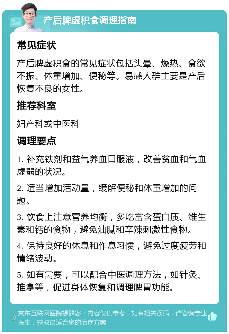 产后脾虚积食调理指南 常见症状 产后脾虚积食的常见症状包括头晕、燥热、食欲不振、体重增加、便秘等。易感人群主要是产后恢复不良的女性。 推荐科室 妇产科或中医科 调理要点 1. 补充铁剂和益气养血口服液，改善贫血和气血虚弱的状况。 2. 适当增加活动量，缓解便秘和体重增加的问题。 3. 饮食上注意营养均衡，多吃富含蛋白质、维生素和钙的食物，避免油腻和辛辣刺激性食物。 4. 保持良好的休息和作息习惯，避免过度疲劳和情绪波动。 5. 如有需要，可以配合中医调理方法，如针灸、推拿等，促进身体恢复和调理脾胃功能。