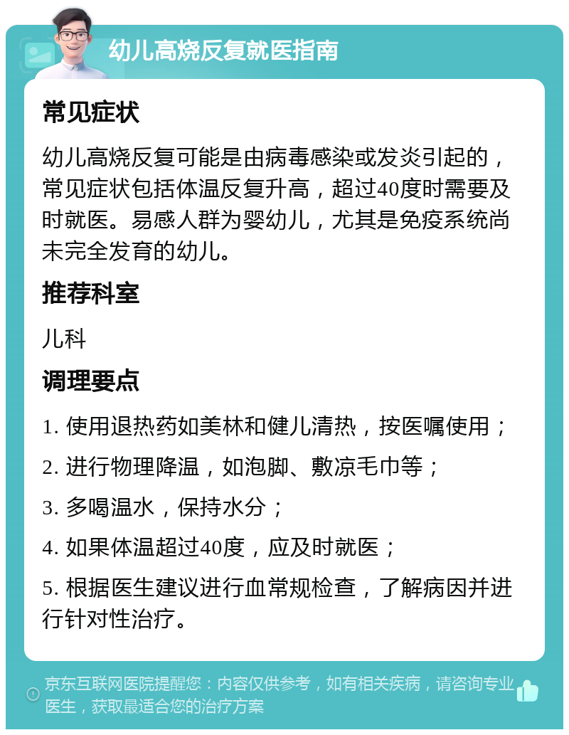 幼儿高烧反复就医指南 常见症状 幼儿高烧反复可能是由病毒感染或发炎引起的，常见症状包括体温反复升高，超过40度时需要及时就医。易感人群为婴幼儿，尤其是免疫系统尚未完全发育的幼儿。 推荐科室 儿科 调理要点 1. 使用退热药如美林和健儿清热，按医嘱使用； 2. 进行物理降温，如泡脚、敷凉毛巾等； 3. 多喝温水，保持水分； 4. 如果体温超过40度，应及时就医； 5. 根据医生建议进行血常规检查，了解病因并进行针对性治疗。