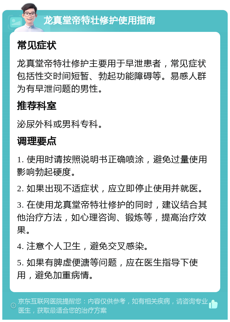 龙真堂帝特壮修护使用指南 常见症状 龙真堂帝特壮修护主要用于早泄患者，常见症状包括性交时间短暂、勃起功能障碍等。易感人群为有早泄问题的男性。 推荐科室 泌尿外科或男科专科。 调理要点 1. 使用时请按照说明书正确喷涂，避免过量使用影响勃起硬度。 2. 如果出现不适症状，应立即停止使用并就医。 3. 在使用龙真堂帝特壮修护的同时，建议结合其他治疗方法，如心理咨询、锻炼等，提高治疗效果。 4. 注意个人卫生，避免交叉感染。 5. 如果有脾虚便溏等问题，应在医生指导下使用，避免加重病情。