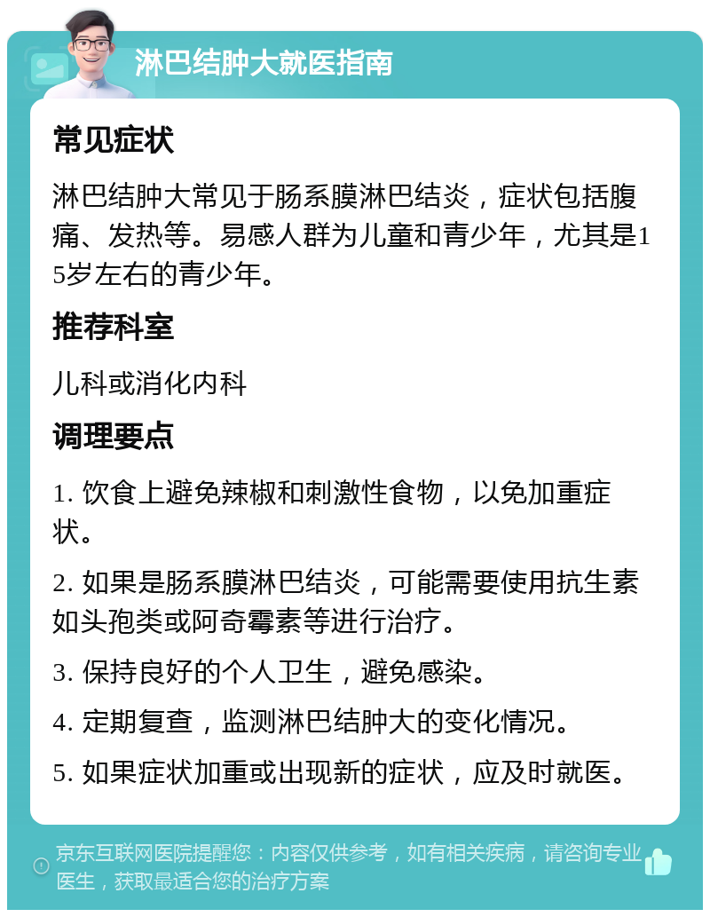 淋巴结肿大就医指南 常见症状 淋巴结肿大常见于肠系膜淋巴结炎，症状包括腹痛、发热等。易感人群为儿童和青少年，尤其是15岁左右的青少年。 推荐科室 儿科或消化内科 调理要点 1. 饮食上避免辣椒和刺激性食物，以免加重症状。 2. 如果是肠系膜淋巴结炎，可能需要使用抗生素如头孢类或阿奇霉素等进行治疗。 3. 保持良好的个人卫生，避免感染。 4. 定期复查，监测淋巴结肿大的变化情况。 5. 如果症状加重或出现新的症状，应及时就医。