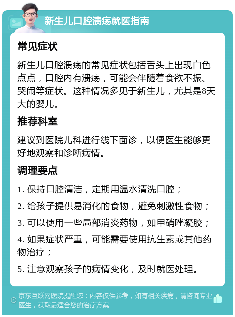 新生儿口腔溃疡就医指南 常见症状 新生儿口腔溃疡的常见症状包括舌头上出现白色点点，口腔内有溃疡，可能会伴随着食欲不振、哭闹等症状。这种情况多见于新生儿，尤其是8天大的婴儿。 推荐科室 建议到医院儿科进行线下面诊，以便医生能够更好地观察和诊断病情。 调理要点 1. 保持口腔清洁，定期用温水清洗口腔； 2. 给孩子提供易消化的食物，避免刺激性食物； 3. 可以使用一些局部消炎药物，如甲硝唑凝胶； 4. 如果症状严重，可能需要使用抗生素或其他药物治疗； 5. 注意观察孩子的病情变化，及时就医处理。