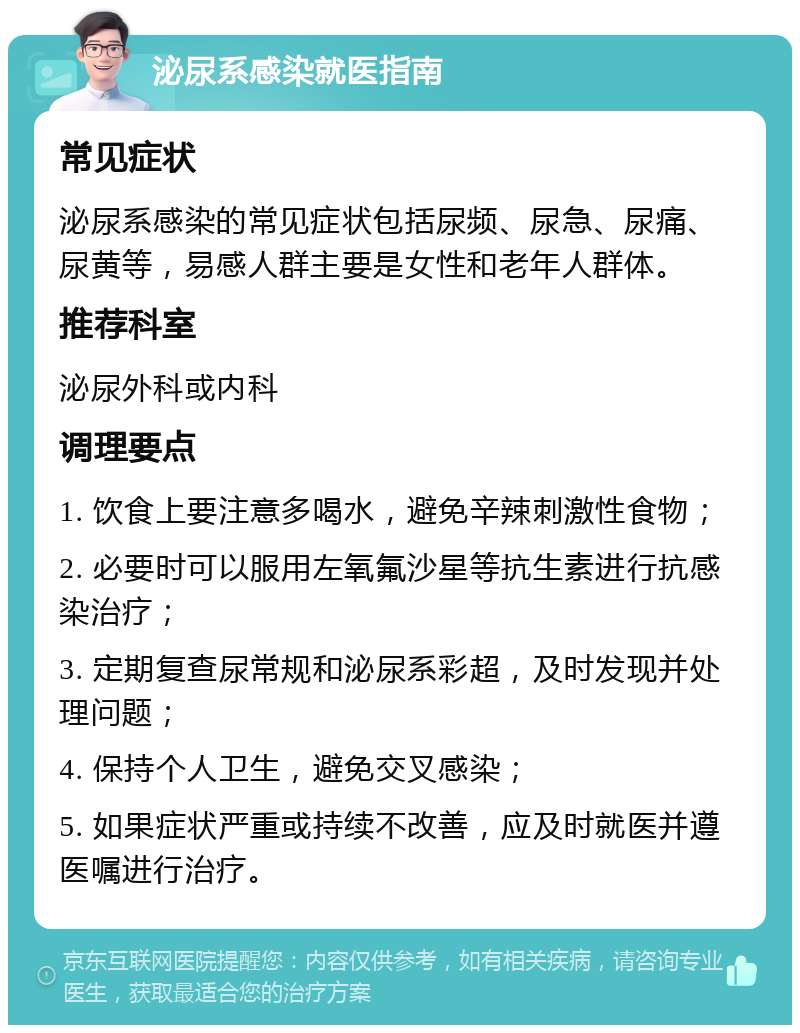 泌尿系感染就医指南 常见症状 泌尿系感染的常见症状包括尿频、尿急、尿痛、尿黄等，易感人群主要是女性和老年人群体。 推荐科室 泌尿外科或内科 调理要点 1. 饮食上要注意多喝水，避免辛辣刺激性食物； 2. 必要时可以服用左氧氟沙星等抗生素进行抗感染治疗； 3. 定期复查尿常规和泌尿系彩超，及时发现并处理问题； 4. 保持个人卫生，避免交叉感染； 5. 如果症状严重或持续不改善，应及时就医并遵医嘱进行治疗。