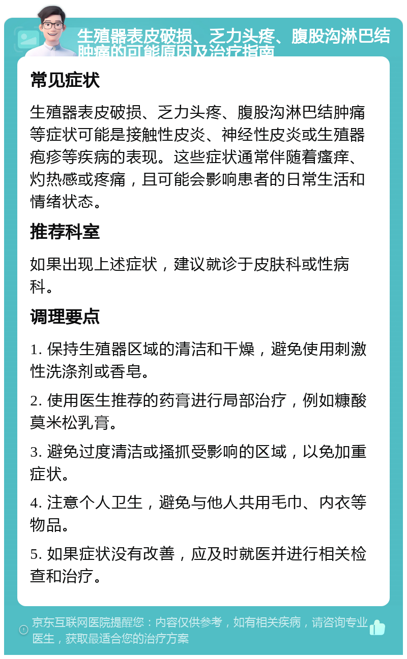 生殖器表皮破损、乏力头疼、腹股沟淋巴结肿痛的可能原因及治疗指南 常见症状 生殖器表皮破损、乏力头疼、腹股沟淋巴结肿痛等症状可能是接触性皮炎、神经性皮炎或生殖器疱疹等疾病的表现。这些症状通常伴随着瘙痒、灼热感或疼痛，且可能会影响患者的日常生活和情绪状态。 推荐科室 如果出现上述症状，建议就诊于皮肤科或性病科。 调理要点 1. 保持生殖器区域的清洁和干燥，避免使用刺激性洗涤剂或香皂。 2. 使用医生推荐的药膏进行局部治疗，例如糠酸莫米松乳膏。 3. 避免过度清洁或搔抓受影响的区域，以免加重症状。 4. 注意个人卫生，避免与他人共用毛巾、内衣等物品。 5. 如果症状没有改善，应及时就医并进行相关检查和治疗。