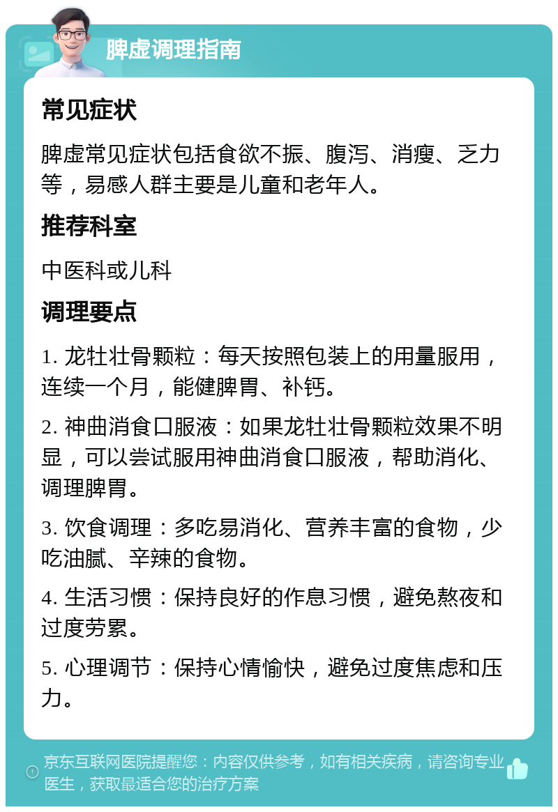 脾虚调理指南 常见症状 脾虚常见症状包括食欲不振、腹泻、消瘦、乏力等，易感人群主要是儿童和老年人。 推荐科室 中医科或儿科 调理要点 1. 龙牡壮骨颗粒：每天按照包装上的用量服用，连续一个月，能健脾胃、补钙。 2. 神曲消食口服液：如果龙牡壮骨颗粒效果不明显，可以尝试服用神曲消食口服液，帮助消化、调理脾胃。 3. 饮食调理：多吃易消化、营养丰富的食物，少吃油腻、辛辣的食物。 4. 生活习惯：保持良好的作息习惯，避免熬夜和过度劳累。 5. 心理调节：保持心情愉快，避免过度焦虑和压力。