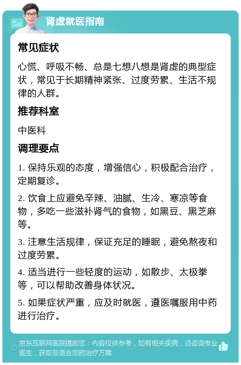 肾虚就医指南 常见症状 心慌、呼吸不畅、总是七想八想是肾虚的典型症状，常见于长期精神紧张、过度劳累、生活不规律的人群。 推荐科室 中医科 调理要点 1. 保持乐观的态度，增强信心，积极配合治疗，定期复诊。 2. 饮食上应避免辛辣、油腻、生冷、寒凉等食物，多吃一些滋补肾气的食物，如黑豆、黑芝麻等。 3. 注意生活规律，保证充足的睡眠，避免熬夜和过度劳累。 4. 适当进行一些轻度的运动，如散步、太极拳等，可以帮助改善身体状况。 5. 如果症状严重，应及时就医，遵医嘱服用中药进行治疗。