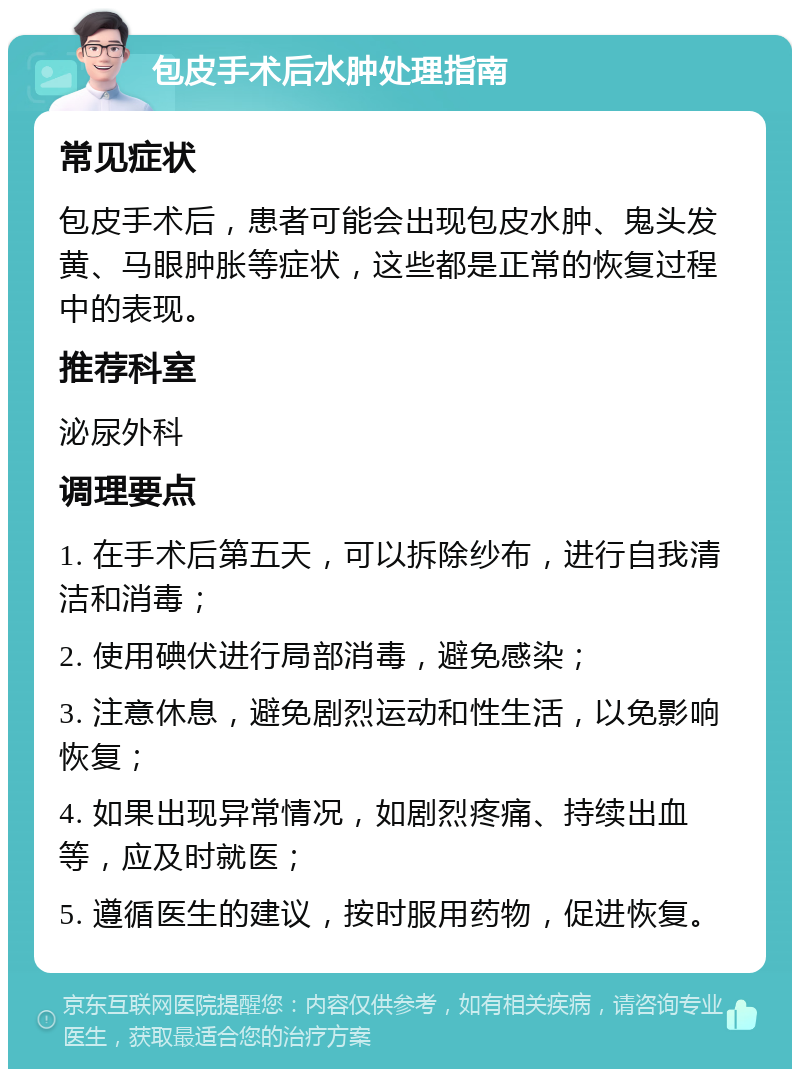 包皮手术后水肿处理指南 常见症状 包皮手术后，患者可能会出现包皮水肿、鬼头发黄、马眼肿胀等症状，这些都是正常的恢复过程中的表现。 推荐科室 泌尿外科 调理要点 1. 在手术后第五天，可以拆除纱布，进行自我清洁和消毒； 2. 使用碘伏进行局部消毒，避免感染； 3. 注意休息，避免剧烈运动和性生活，以免影响恢复； 4. 如果出现异常情况，如剧烈疼痛、持续出血等，应及时就医； 5. 遵循医生的建议，按时服用药物，促进恢复。