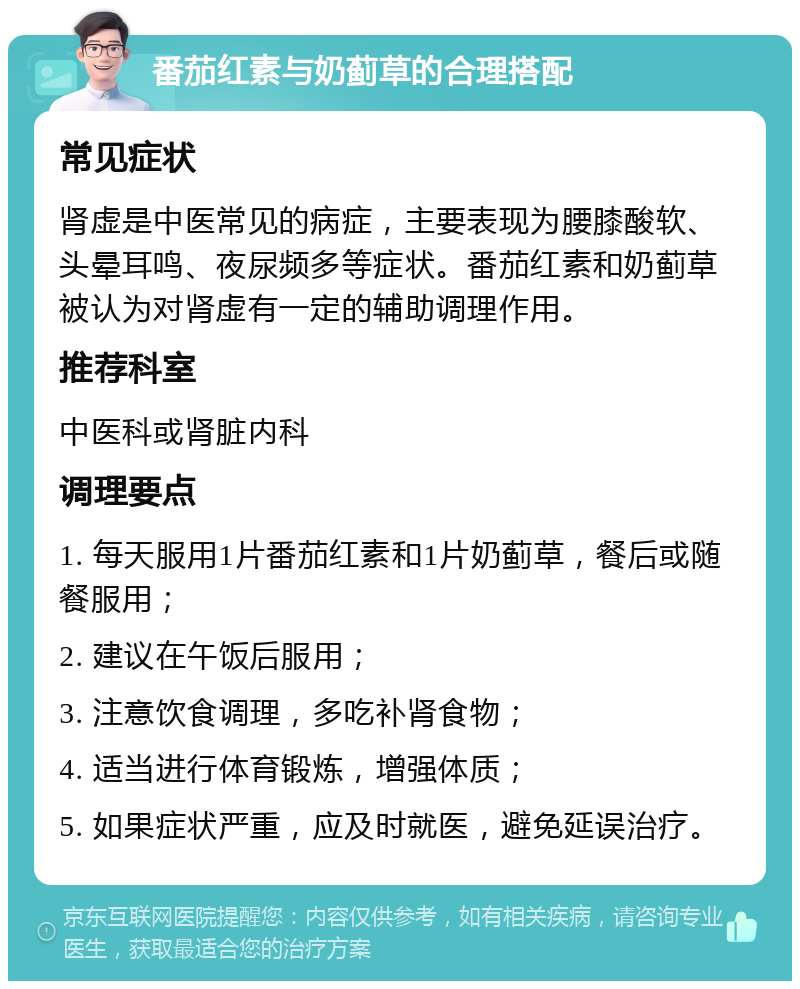 番茄红素与奶蓟草的合理搭配 常见症状 肾虚是中医常见的病症，主要表现为腰膝酸软、头晕耳鸣、夜尿频多等症状。番茄红素和奶蓟草被认为对肾虚有一定的辅助调理作用。 推荐科室 中医科或肾脏内科 调理要点 1. 每天服用1片番茄红素和1片奶蓟草，餐后或随餐服用； 2. 建议在午饭后服用； 3. 注意饮食调理，多吃补肾食物； 4. 适当进行体育锻炼，增强体质； 5. 如果症状严重，应及时就医，避免延误治疗。