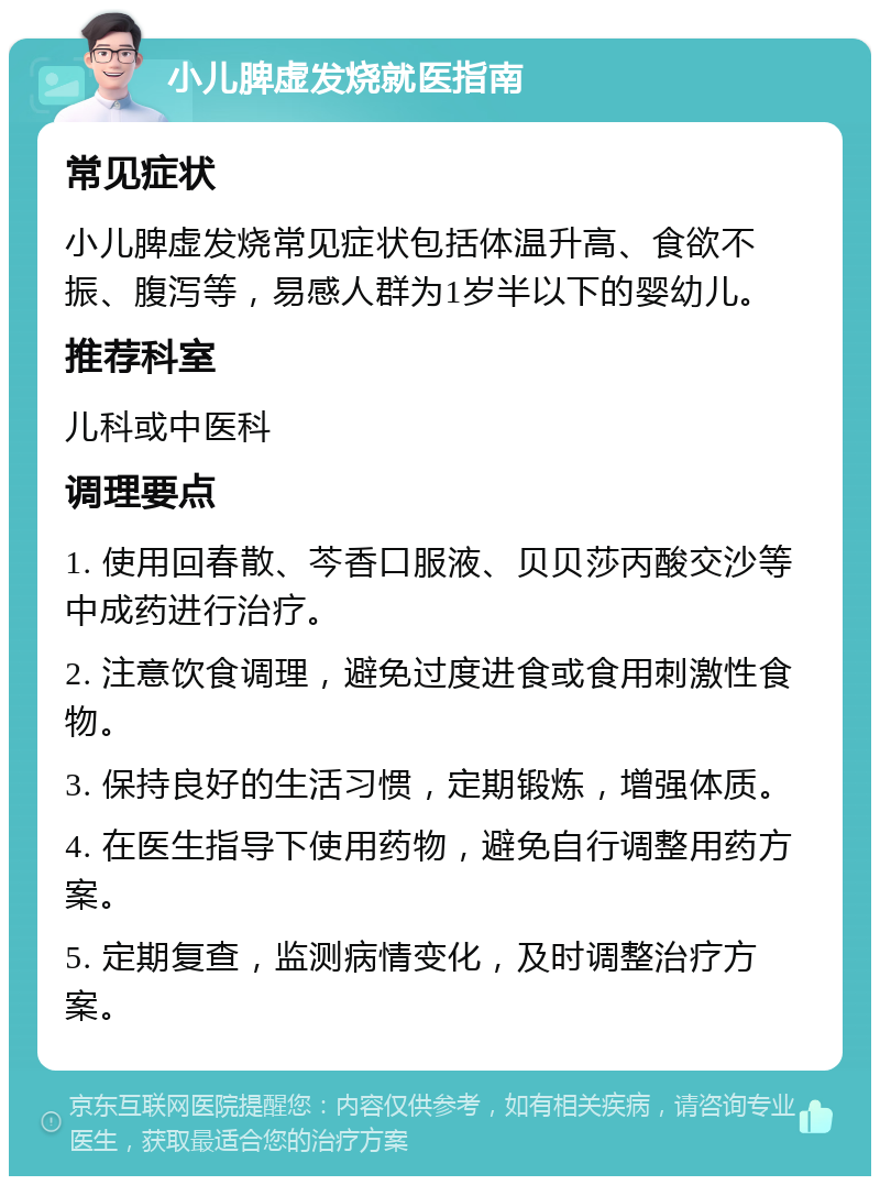 小儿脾虚发烧就医指南 常见症状 小儿脾虚发烧常见症状包括体温升高、食欲不振、腹泻等，易感人群为1岁半以下的婴幼儿。 推荐科室 儿科或中医科 调理要点 1. 使用回春散、芩香口服液、贝贝莎丙酸交沙等中成药进行治疗。 2. 注意饮食调理，避免过度进食或食用刺激性食物。 3. 保持良好的生活习惯，定期锻炼，增强体质。 4. 在医生指导下使用药物，避免自行调整用药方案。 5. 定期复查，监测病情变化，及时调整治疗方案。