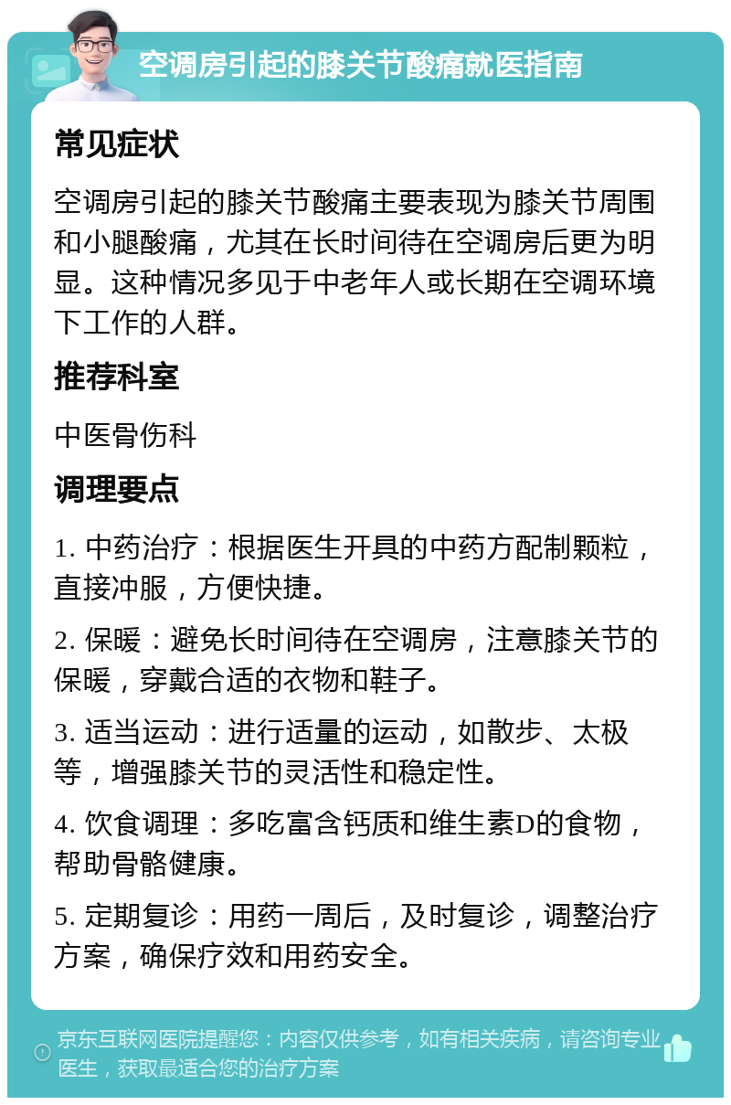 空调房引起的膝关节酸痛就医指南 常见症状 空调房引起的膝关节酸痛主要表现为膝关节周围和小腿酸痛，尤其在长时间待在空调房后更为明显。这种情况多见于中老年人或长期在空调环境下工作的人群。 推荐科室 中医骨伤科 调理要点 1. 中药治疗：根据医生开具的中药方配制颗粒，直接冲服，方便快捷。 2. 保暖：避免长时间待在空调房，注意膝关节的保暖，穿戴合适的衣物和鞋子。 3. 适当运动：进行适量的运动，如散步、太极等，增强膝关节的灵活性和稳定性。 4. 饮食调理：多吃富含钙质和维生素D的食物，帮助骨骼健康。 5. 定期复诊：用药一周后，及时复诊，调整治疗方案，确保疗效和用药安全。