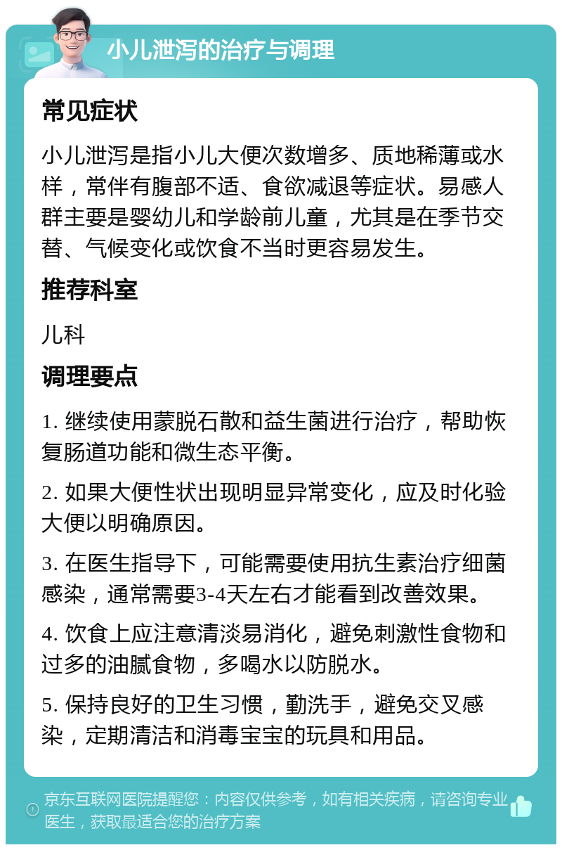 小儿泄泻的治疗与调理 常见症状 小儿泄泻是指小儿大便次数增多、质地稀薄或水样，常伴有腹部不适、食欲减退等症状。易感人群主要是婴幼儿和学龄前儿童，尤其是在季节交替、气候变化或饮食不当时更容易发生。 推荐科室 儿科 调理要点 1. 继续使用蒙脱石散和益生菌进行治疗，帮助恢复肠道功能和微生态平衡。 2. 如果大便性状出现明显异常变化，应及时化验大便以明确原因。 3. 在医生指导下，可能需要使用抗生素治疗细菌感染，通常需要3-4天左右才能看到改善效果。 4. 饮食上应注意清淡易消化，避免刺激性食物和过多的油腻食物，多喝水以防脱水。 5. 保持良好的卫生习惯，勤洗手，避免交叉感染，定期清洁和消毒宝宝的玩具和用品。