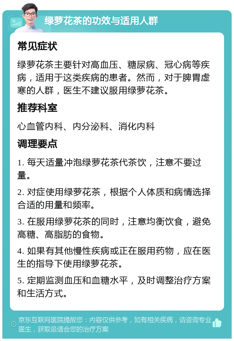 绿萝花茶的功效与适用人群 常见症状 绿萝花茶主要针对高血压、糖尿病、冠心病等疾病，适用于这类疾病的患者。然而，对于脾胃虚寒的人群，医生不建议服用绿萝花茶。 推荐科室 心血管内科、内分泌科、消化内科 调理要点 1. 每天适量冲泡绿萝花茶代茶饮，注意不要过量。 2. 对症使用绿萝花茶，根据个人体质和病情选择合适的用量和频率。 3. 在服用绿萝花茶的同时，注意均衡饮食，避免高糖、高脂肪的食物。 4. 如果有其他慢性疾病或正在服用药物，应在医生的指导下使用绿萝花茶。 5. 定期监测血压和血糖水平，及时调整治疗方案和生活方式。