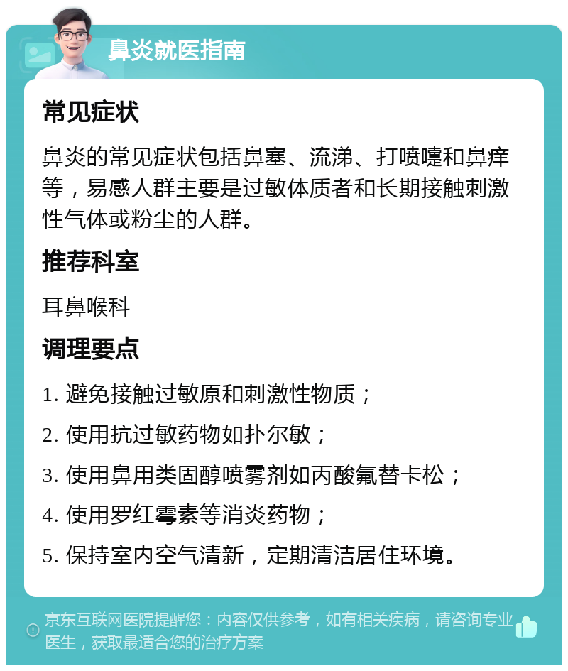 鼻炎就医指南 常见症状 鼻炎的常见症状包括鼻塞、流涕、打喷嚏和鼻痒等，易感人群主要是过敏体质者和长期接触刺激性气体或粉尘的人群。 推荐科室 耳鼻喉科 调理要点 1. 避免接触过敏原和刺激性物质； 2. 使用抗过敏药物如扑尔敏； 3. 使用鼻用类固醇喷雾剂如丙酸氟替卡松； 4. 使用罗红霉素等消炎药物； 5. 保持室内空气清新，定期清洁居住环境。