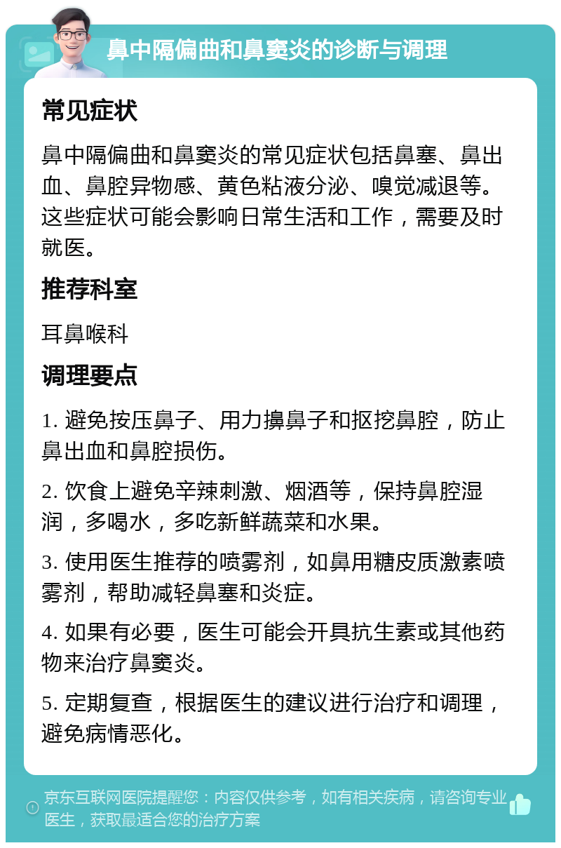 鼻中隔偏曲和鼻窦炎的诊断与调理 常见症状 鼻中隔偏曲和鼻窦炎的常见症状包括鼻塞、鼻出血、鼻腔异物感、黄色粘液分泌、嗅觉减退等。这些症状可能会影响日常生活和工作，需要及时就医。 推荐科室 耳鼻喉科 调理要点 1. 避免按压鼻子、用力擤鼻子和抠挖鼻腔，防止鼻出血和鼻腔损伤。 2. 饮食上避免辛辣刺激、烟酒等，保持鼻腔湿润，多喝水，多吃新鲜蔬菜和水果。 3. 使用医生推荐的喷雾剂，如鼻用糖皮质激素喷雾剂，帮助减轻鼻塞和炎症。 4. 如果有必要，医生可能会开具抗生素或其他药物来治疗鼻窦炎。 5. 定期复查，根据医生的建议进行治疗和调理，避免病情恶化。