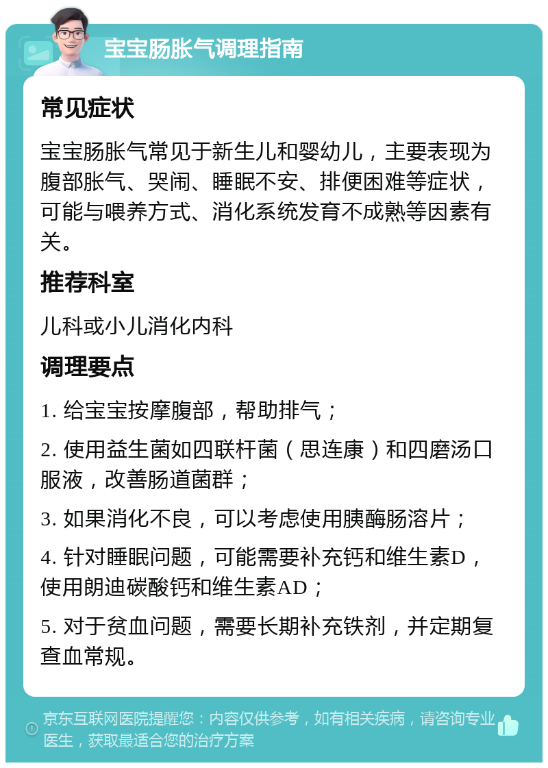 宝宝肠胀气调理指南 常见症状 宝宝肠胀气常见于新生儿和婴幼儿，主要表现为腹部胀气、哭闹、睡眠不安、排便困难等症状，可能与喂养方式、消化系统发育不成熟等因素有关。 推荐科室 儿科或小儿消化内科 调理要点 1. 给宝宝按摩腹部，帮助排气； 2. 使用益生菌如四联杆菌（思连康）和四磨汤口服液，改善肠道菌群； 3. 如果消化不良，可以考虑使用胰酶肠溶片； 4. 针对睡眠问题，可能需要补充钙和维生素D，使用朗迪碳酸钙和维生素AD； 5. 对于贫血问题，需要长期补充铁剂，并定期复查血常规。