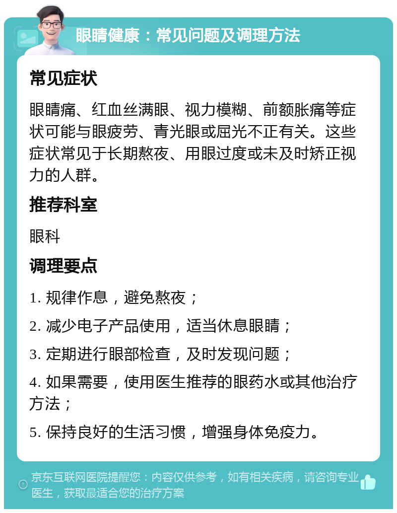 眼睛健康：常见问题及调理方法 常见症状 眼睛痛、红血丝满眼、视力模糊、前额胀痛等症状可能与眼疲劳、青光眼或屈光不正有关。这些症状常见于长期熬夜、用眼过度或未及时矫正视力的人群。 推荐科室 眼科 调理要点 1. 规律作息，避免熬夜； 2. 减少电子产品使用，适当休息眼睛； 3. 定期进行眼部检查，及时发现问题； 4. 如果需要，使用医生推荐的眼药水或其他治疗方法； 5. 保持良好的生活习惯，增强身体免疫力。