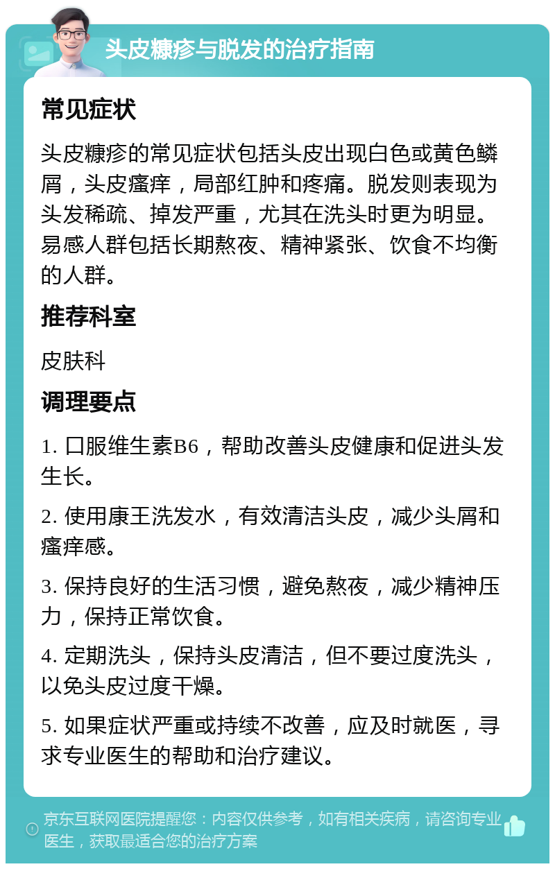 头皮糠疹与脱发的治疗指南 常见症状 头皮糠疹的常见症状包括头皮出现白色或黄色鳞屑，头皮瘙痒，局部红肿和疼痛。脱发则表现为头发稀疏、掉发严重，尤其在洗头时更为明显。易感人群包括长期熬夜、精神紧张、饮食不均衡的人群。 推荐科室 皮肤科 调理要点 1. 口服维生素B6，帮助改善头皮健康和促进头发生长。 2. 使用康王洗发水，有效清洁头皮，减少头屑和瘙痒感。 3. 保持良好的生活习惯，避免熬夜，减少精神压力，保持正常饮食。 4. 定期洗头，保持头皮清洁，但不要过度洗头，以免头皮过度干燥。 5. 如果症状严重或持续不改善，应及时就医，寻求专业医生的帮助和治疗建议。