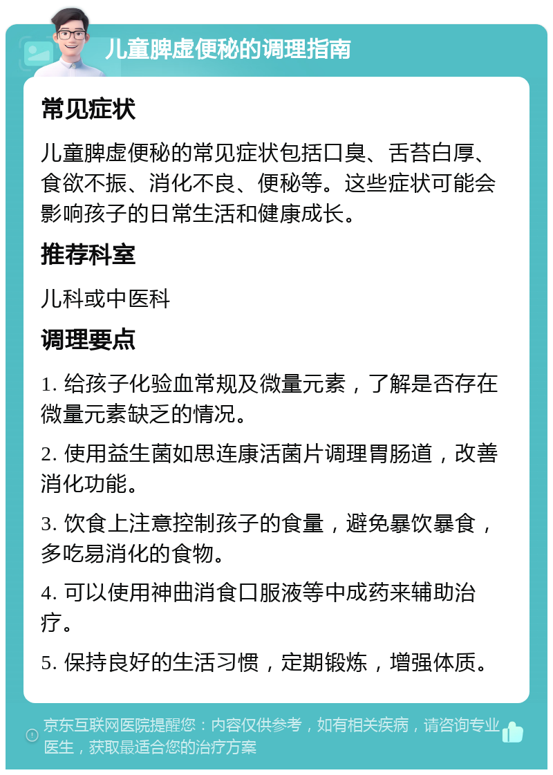 儿童脾虚便秘的调理指南 常见症状 儿童脾虚便秘的常见症状包括口臭、舌苔白厚、食欲不振、消化不良、便秘等。这些症状可能会影响孩子的日常生活和健康成长。 推荐科室 儿科或中医科 调理要点 1. 给孩子化验血常规及微量元素，了解是否存在微量元素缺乏的情况。 2. 使用益生菌如思连康活菌片调理胃肠道，改善消化功能。 3. 饮食上注意控制孩子的食量，避免暴饮暴食，多吃易消化的食物。 4. 可以使用神曲消食口服液等中成药来辅助治疗。 5. 保持良好的生活习惯，定期锻炼，增强体质。