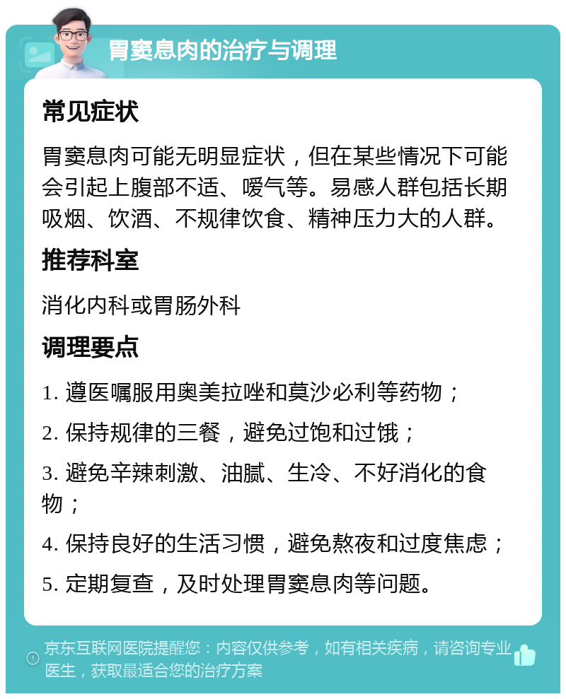 胃窦息肉的治疗与调理 常见症状 胃窦息肉可能无明显症状，但在某些情况下可能会引起上腹部不适、嗳气等。易感人群包括长期吸烟、饮酒、不规律饮食、精神压力大的人群。 推荐科室 消化内科或胃肠外科 调理要点 1. 遵医嘱服用奥美拉唑和莫沙必利等药物； 2. 保持规律的三餐，避免过饱和过饿； 3. 避免辛辣刺激、油腻、生冷、不好消化的食物； 4. 保持良好的生活习惯，避免熬夜和过度焦虑； 5. 定期复查，及时处理胃窦息肉等问题。