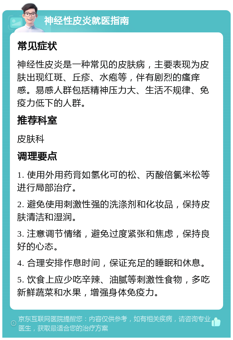 神经性皮炎就医指南 常见症状 神经性皮炎是一种常见的皮肤病，主要表现为皮肤出现红斑、丘疹、水疱等，伴有剧烈的瘙痒感。易感人群包括精神压力大、生活不规律、免疫力低下的人群。 推荐科室 皮肤科 调理要点 1. 使用外用药膏如氢化可的松、丙酸倍氯米松等进行局部治疗。 2. 避免使用刺激性强的洗涤剂和化妆品，保持皮肤清洁和湿润。 3. 注意调节情绪，避免过度紧张和焦虑，保持良好的心态。 4. 合理安排作息时间，保证充足的睡眠和休息。 5. 饮食上应少吃辛辣、油腻等刺激性食物，多吃新鲜蔬菜和水果，增强身体免疫力。