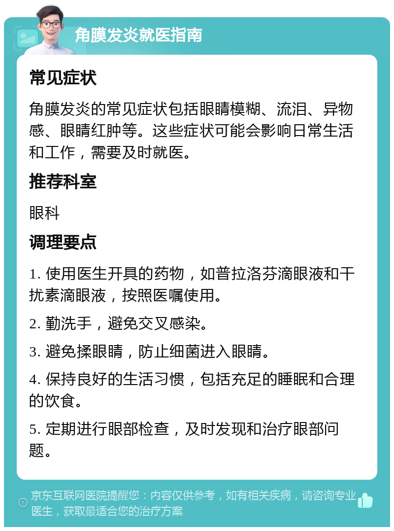 角膜发炎就医指南 常见症状 角膜发炎的常见症状包括眼睛模糊、流泪、异物感、眼睛红肿等。这些症状可能会影响日常生活和工作，需要及时就医。 推荐科室 眼科 调理要点 1. 使用医生开具的药物，如普拉洛芬滴眼液和干扰素滴眼液，按照医嘱使用。 2. 勤洗手，避免交叉感染。 3. 避免揉眼睛，防止细菌进入眼睛。 4. 保持良好的生活习惯，包括充足的睡眠和合理的饮食。 5. 定期进行眼部检查，及时发现和治疗眼部问题。