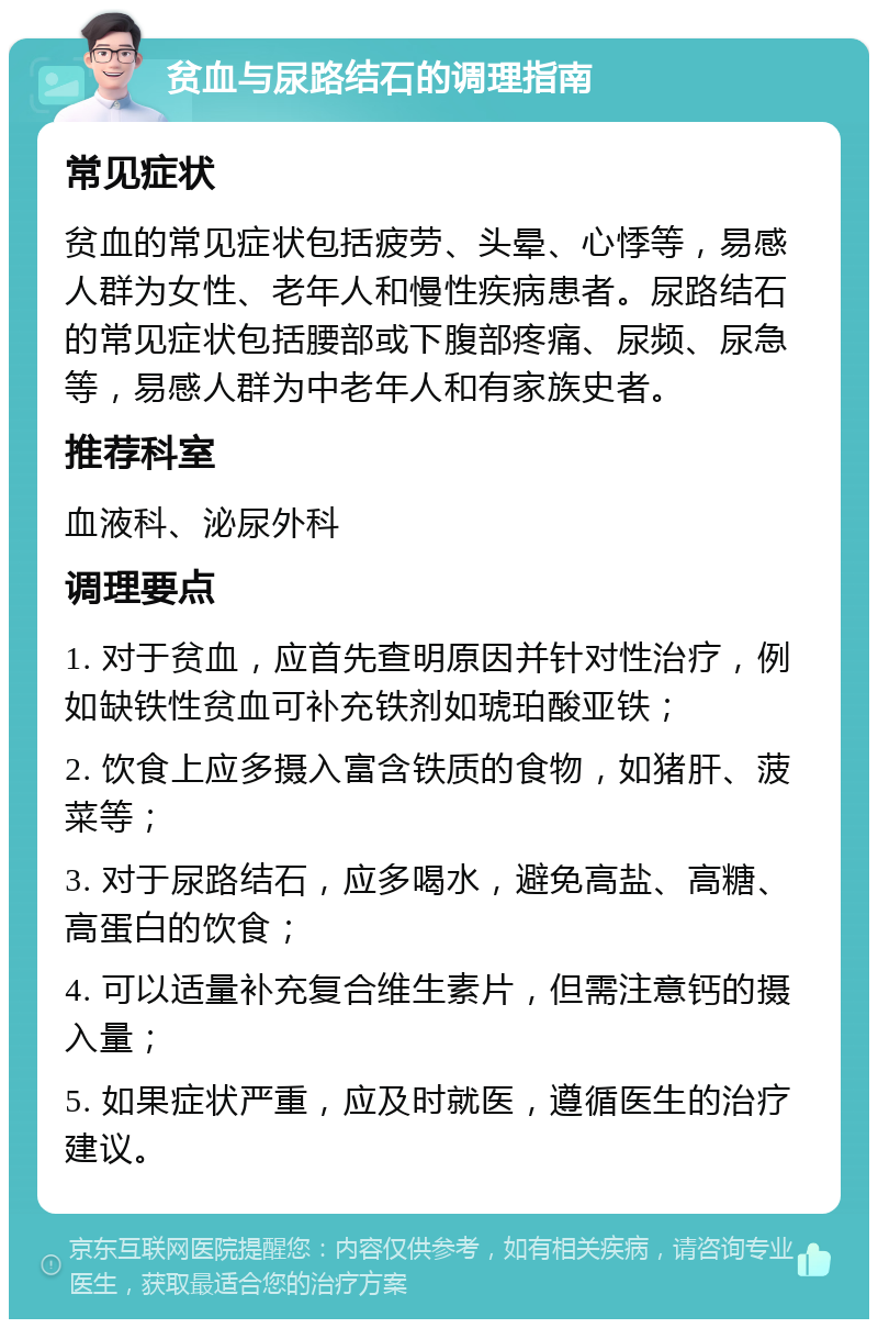 贫血与尿路结石的调理指南 常见症状 贫血的常见症状包括疲劳、头晕、心悸等，易感人群为女性、老年人和慢性疾病患者。尿路结石的常见症状包括腰部或下腹部疼痛、尿频、尿急等，易感人群为中老年人和有家族史者。 推荐科室 血液科、泌尿外科 调理要点 1. 对于贫血，应首先查明原因并针对性治疗，例如缺铁性贫血可补充铁剂如琥珀酸亚铁； 2. 饮食上应多摄入富含铁质的食物，如猪肝、菠菜等； 3. 对于尿路结石，应多喝水，避免高盐、高糖、高蛋白的饮食； 4. 可以适量补充复合维生素片，但需注意钙的摄入量； 5. 如果症状严重，应及时就医，遵循医生的治疗建议。