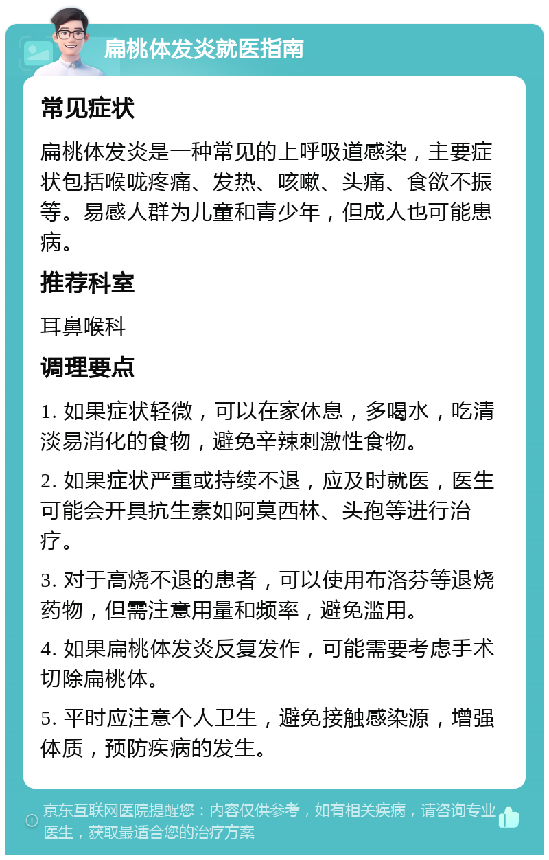 扁桃体发炎就医指南 常见症状 扁桃体发炎是一种常见的上呼吸道感染，主要症状包括喉咙疼痛、发热、咳嗽、头痛、食欲不振等。易感人群为儿童和青少年，但成人也可能患病。 推荐科室 耳鼻喉科 调理要点 1. 如果症状轻微，可以在家休息，多喝水，吃清淡易消化的食物，避免辛辣刺激性食物。 2. 如果症状严重或持续不退，应及时就医，医生可能会开具抗生素如阿莫西林、头孢等进行治疗。 3. 对于高烧不退的患者，可以使用布洛芬等退烧药物，但需注意用量和频率，避免滥用。 4. 如果扁桃体发炎反复发作，可能需要考虑手术切除扁桃体。 5. 平时应注意个人卫生，避免接触感染源，增强体质，预防疾病的发生。