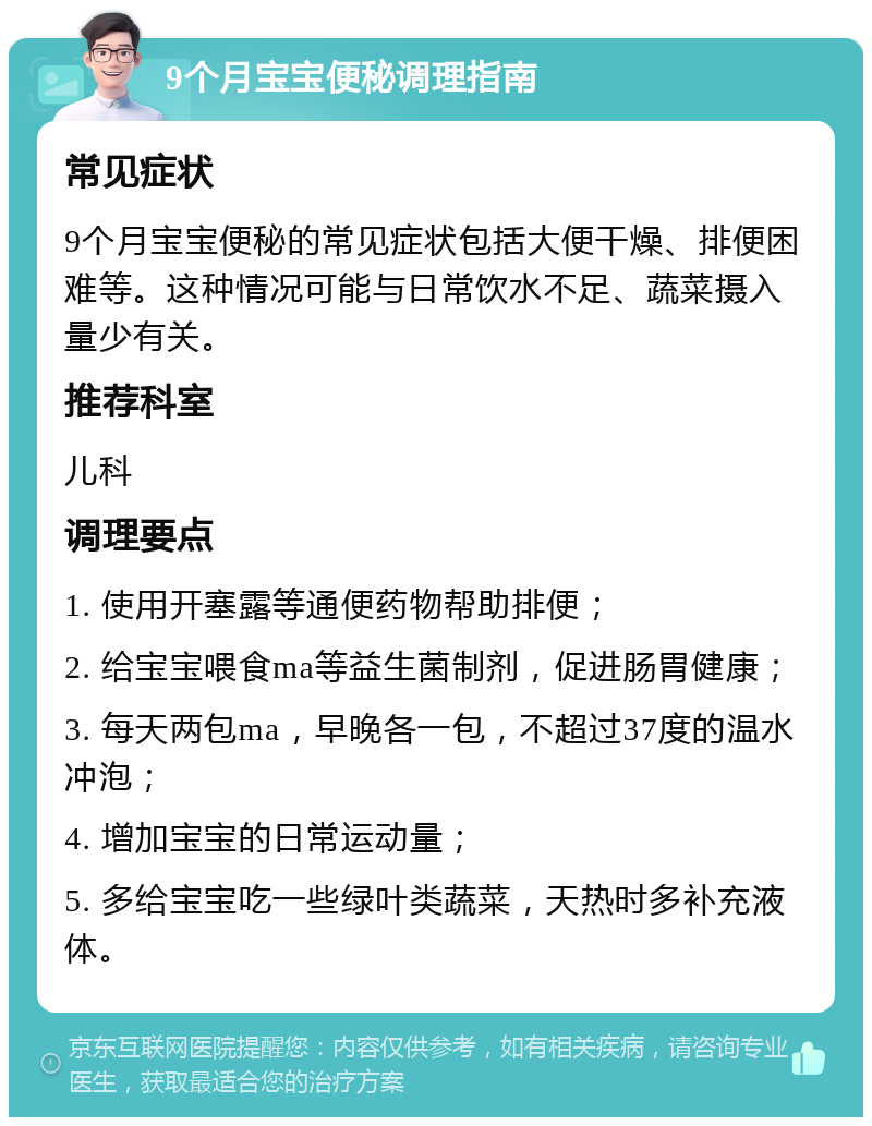 9个月宝宝便秘调理指南 常见症状 9个月宝宝便秘的常见症状包括大便干燥、排便困难等。这种情况可能与日常饮水不足、蔬菜摄入量少有关。 推荐科室 儿科 调理要点 1. 使用开塞露等通便药物帮助排便； 2. 给宝宝喂食ma等益生菌制剂，促进肠胃健康； 3. 每天两包ma，早晚各一包，不超过37度的温水冲泡； 4. 增加宝宝的日常运动量； 5. 多给宝宝吃一些绿叶类蔬菜，天热时多补充液体。