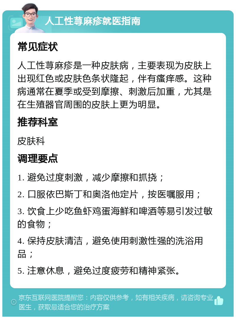 人工性荨麻疹就医指南 常见症状 人工性荨麻疹是一种皮肤病，主要表现为皮肤上出现红色或皮肤色条状隆起，伴有瘙痒感。这种病通常在夏季或受到摩擦、刺激后加重，尤其是在生殖器官周围的皮肤上更为明显。 推荐科室 皮肤科 调理要点 1. 避免过度刺激，减少摩擦和抓挠； 2. 口服依巴斯丁和奥洛他定片，按医嘱服用； 3. 饮食上少吃鱼虾鸡蛋海鲜和啤酒等易引发过敏的食物； 4. 保持皮肤清洁，避免使用刺激性强的洗浴用品； 5. 注意休息，避免过度疲劳和精神紧张。