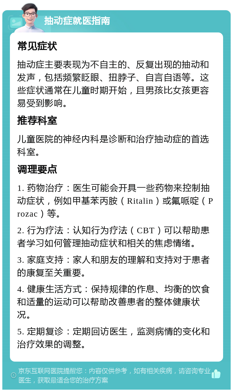 抽动症就医指南 常见症状 抽动症主要表现为不自主的、反复出现的抽动和发声，包括频繁眨眼、扭脖子、自言自语等。这些症状通常在儿童时期开始，且男孩比女孩更容易受到影响。 推荐科室 儿童医院的神经内科是诊断和治疗抽动症的首选科室。 调理要点 1. 药物治疗：医生可能会开具一些药物来控制抽动症状，例如甲基苯丙胺（Ritalin）或氟哌啶（Prozac）等。 2. 行为疗法：认知行为疗法（CBT）可以帮助患者学习如何管理抽动症状和相关的焦虑情绪。 3. 家庭支持：家人和朋友的理解和支持对于患者的康复至关重要。 4. 健康生活方式：保持规律的作息、均衡的饮食和适量的运动可以帮助改善患者的整体健康状况。 5. 定期复诊：定期回访医生，监测病情的变化和治疗效果的调整。