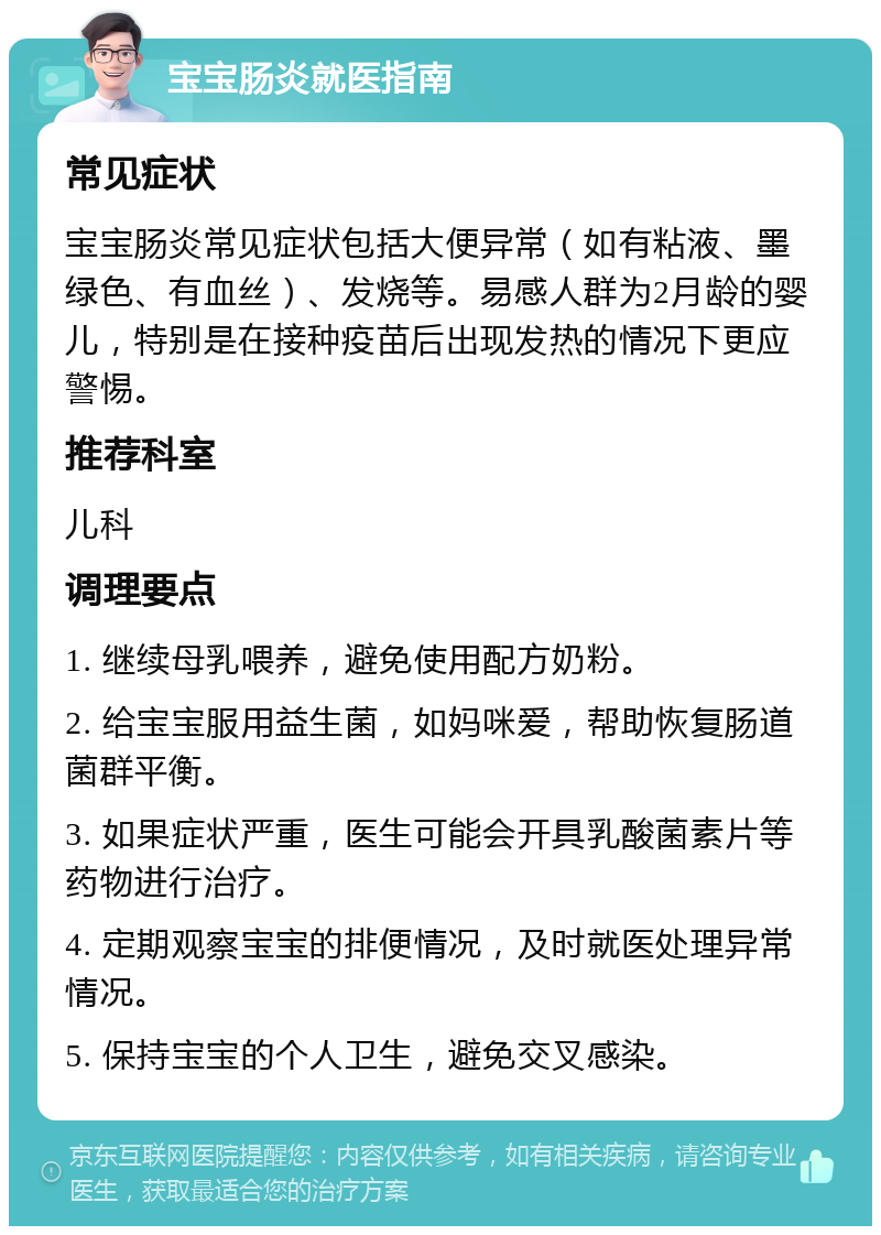 宝宝肠炎就医指南 常见症状 宝宝肠炎常见症状包括大便异常（如有粘液、墨绿色、有血丝）、发烧等。易感人群为2月龄的婴儿，特别是在接种疫苗后出现发热的情况下更应警惕。 推荐科室 儿科 调理要点 1. 继续母乳喂养，避免使用配方奶粉。 2. 给宝宝服用益生菌，如妈咪爱，帮助恢复肠道菌群平衡。 3. 如果症状严重，医生可能会开具乳酸菌素片等药物进行治疗。 4. 定期观察宝宝的排便情况，及时就医处理异常情况。 5. 保持宝宝的个人卫生，避免交叉感染。