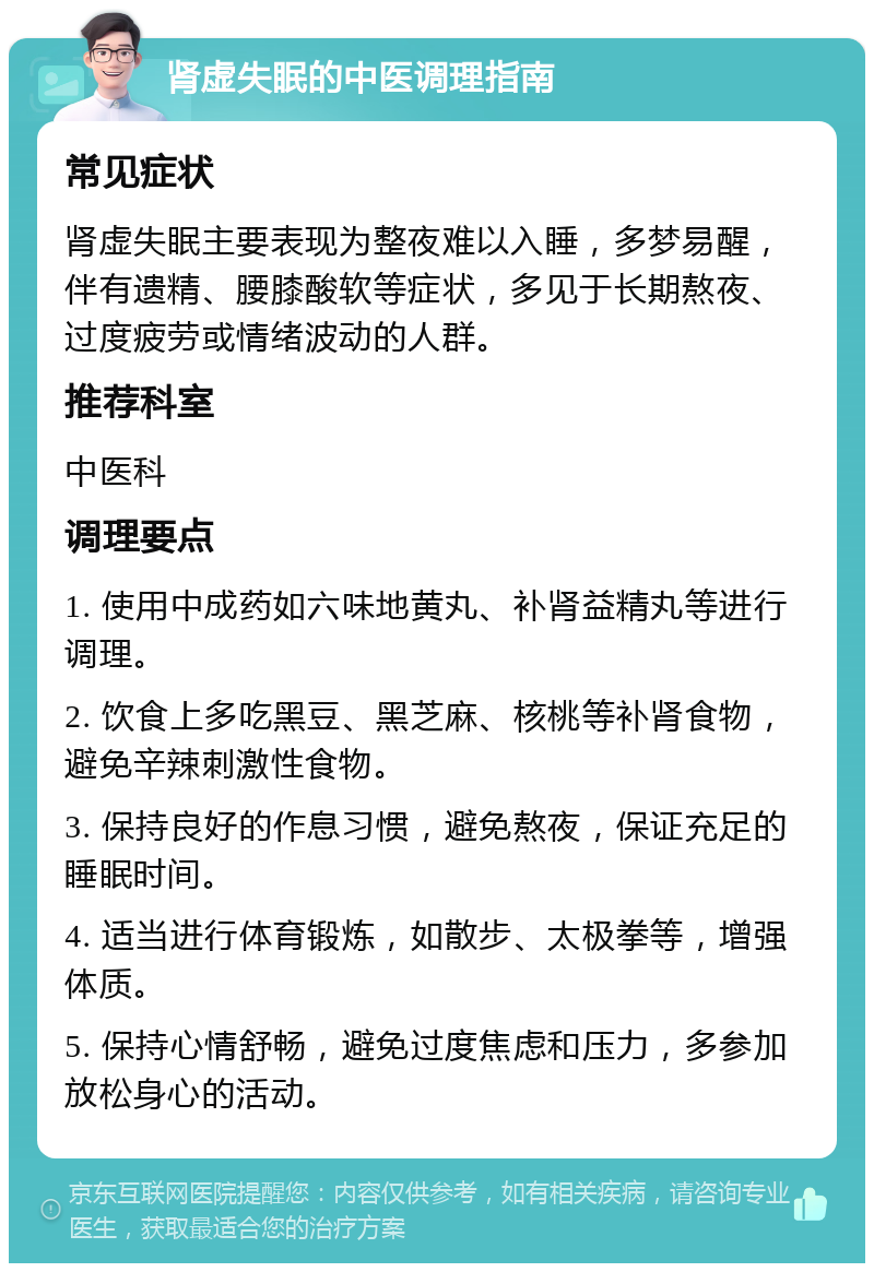 肾虚失眠的中医调理指南 常见症状 肾虚失眠主要表现为整夜难以入睡，多梦易醒，伴有遗精、腰膝酸软等症状，多见于长期熬夜、过度疲劳或情绪波动的人群。 推荐科室 中医科 调理要点 1. 使用中成药如六味地黄丸、补肾益精丸等进行调理。 2. 饮食上多吃黑豆、黑芝麻、核桃等补肾食物，避免辛辣刺激性食物。 3. 保持良好的作息习惯，避免熬夜，保证充足的睡眠时间。 4. 适当进行体育锻炼，如散步、太极拳等，增强体质。 5. 保持心情舒畅，避免过度焦虑和压力，多参加放松身心的活动。