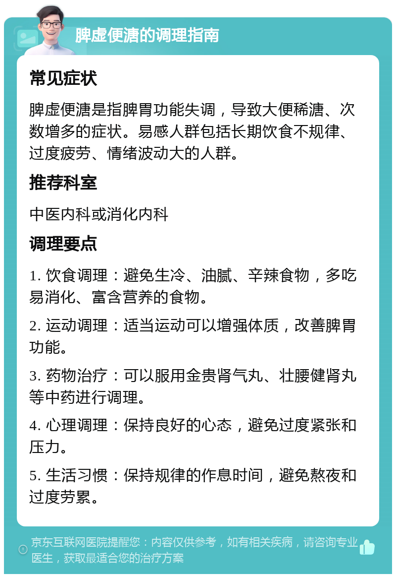 脾虚便溏的调理指南 常见症状 脾虚便溏是指脾胃功能失调，导致大便稀溏、次数增多的症状。易感人群包括长期饮食不规律、过度疲劳、情绪波动大的人群。 推荐科室 中医内科或消化内科 调理要点 1. 饮食调理：避免生冷、油腻、辛辣食物，多吃易消化、富含营养的食物。 2. 运动调理：适当运动可以增强体质，改善脾胃功能。 3. 药物治疗：可以服用金贵肾气丸、壮腰健肾丸等中药进行调理。 4. 心理调理：保持良好的心态，避免过度紧张和压力。 5. 生活习惯：保持规律的作息时间，避免熬夜和过度劳累。