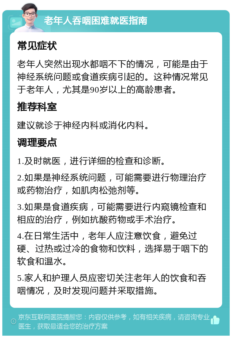 老年人吞咽困难就医指南 常见症状 老年人突然出现水都咽不下的情况，可能是由于神经系统问题或食道疾病引起的。这种情况常见于老年人，尤其是90岁以上的高龄患者。 推荐科室 建议就诊于神经内科或消化内科。 调理要点 1.及时就医，进行详细的检查和诊断。 2.如果是神经系统问题，可能需要进行物理治疗或药物治疗，如肌肉松弛剂等。 3.如果是食道疾病，可能需要进行内窥镜检查和相应的治疗，例如抗酸药物或手术治疗。 4.在日常生活中，老年人应注意饮食，避免过硬、过热或过冷的食物和饮料，选择易于咽下的软食和温水。 5.家人和护理人员应密切关注老年人的饮食和吞咽情况，及时发现问题并采取措施。