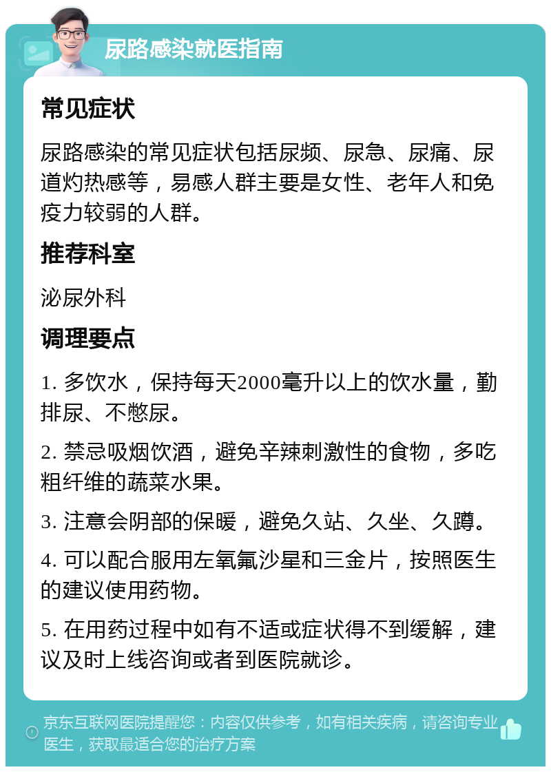 尿路感染就医指南 常见症状 尿路感染的常见症状包括尿频、尿急、尿痛、尿道灼热感等，易感人群主要是女性、老年人和免疫力较弱的人群。 推荐科室 泌尿外科 调理要点 1. 多饮水，保持每天2000毫升以上的饮水量，勤排尿、不憋尿。 2. 禁忌吸烟饮酒，避免辛辣刺激性的食物，多吃粗纤维的蔬菜水果。 3. 注意会阴部的保暖，避免久站、久坐、久蹲。 4. 可以配合服用左氧氟沙星和三金片，按照医生的建议使用药物。 5. 在用药过程中如有不适或症状得不到缓解，建议及时上线咨询或者到医院就诊。