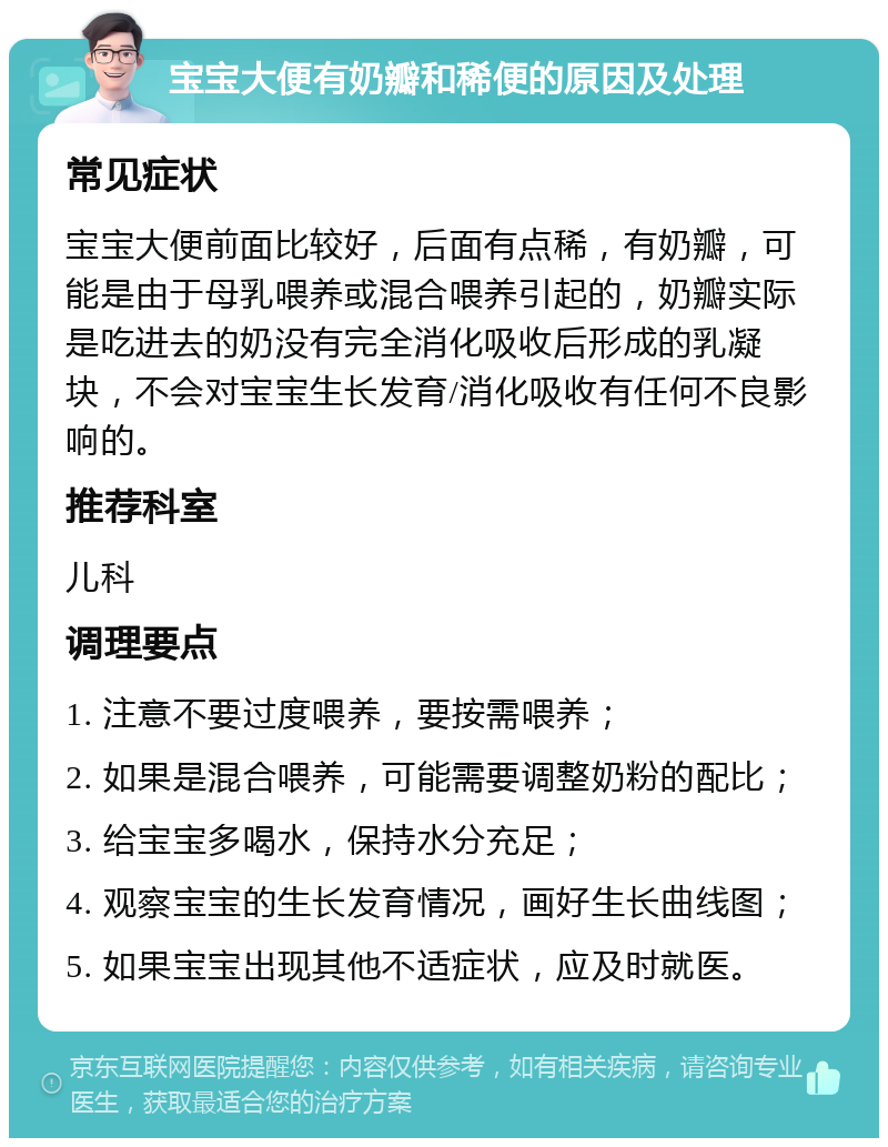 宝宝大便有奶瓣和稀便的原因及处理 常见症状 宝宝大便前面比较好，后面有点稀，有奶瓣，可能是由于母乳喂养或混合喂养引起的，奶瓣实际是吃进去的奶没有完全消化吸收后形成的乳凝块，不会对宝宝生长发育/消化吸收有任何不良影响的。 推荐科室 儿科 调理要点 1. 注意不要过度喂养，要按需喂养； 2. 如果是混合喂养，可能需要调整奶粉的配比； 3. 给宝宝多喝水，保持水分充足； 4. 观察宝宝的生长发育情况，画好生长曲线图； 5. 如果宝宝出现其他不适症状，应及时就医。