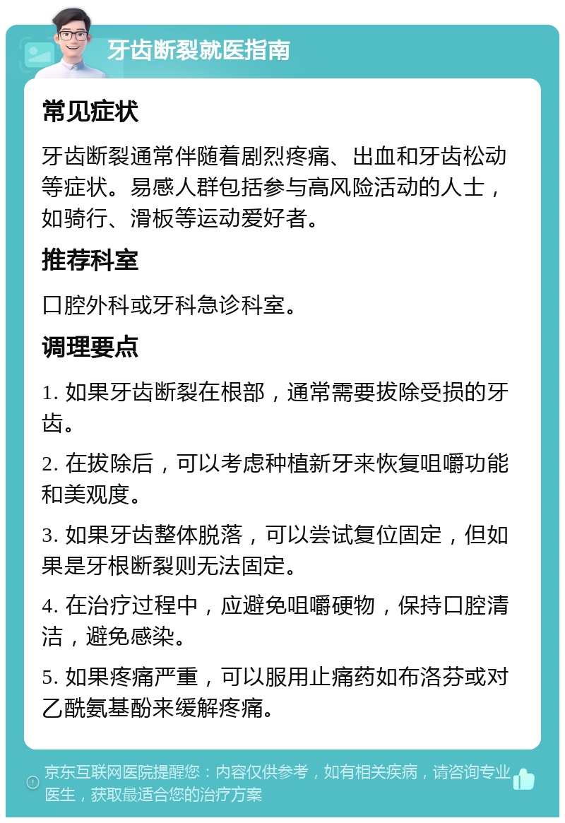 牙齿断裂就医指南 常见症状 牙齿断裂通常伴随着剧烈疼痛、出血和牙齿松动等症状。易感人群包括参与高风险活动的人士，如骑行、滑板等运动爱好者。 推荐科室 口腔外科或牙科急诊科室。 调理要点 1. 如果牙齿断裂在根部，通常需要拔除受损的牙齿。 2. 在拔除后，可以考虑种植新牙来恢复咀嚼功能和美观度。 3. 如果牙齿整体脱落，可以尝试复位固定，但如果是牙根断裂则无法固定。 4. 在治疗过程中，应避免咀嚼硬物，保持口腔清洁，避免感染。 5. 如果疼痛严重，可以服用止痛药如布洛芬或对乙酰氨基酚来缓解疼痛。