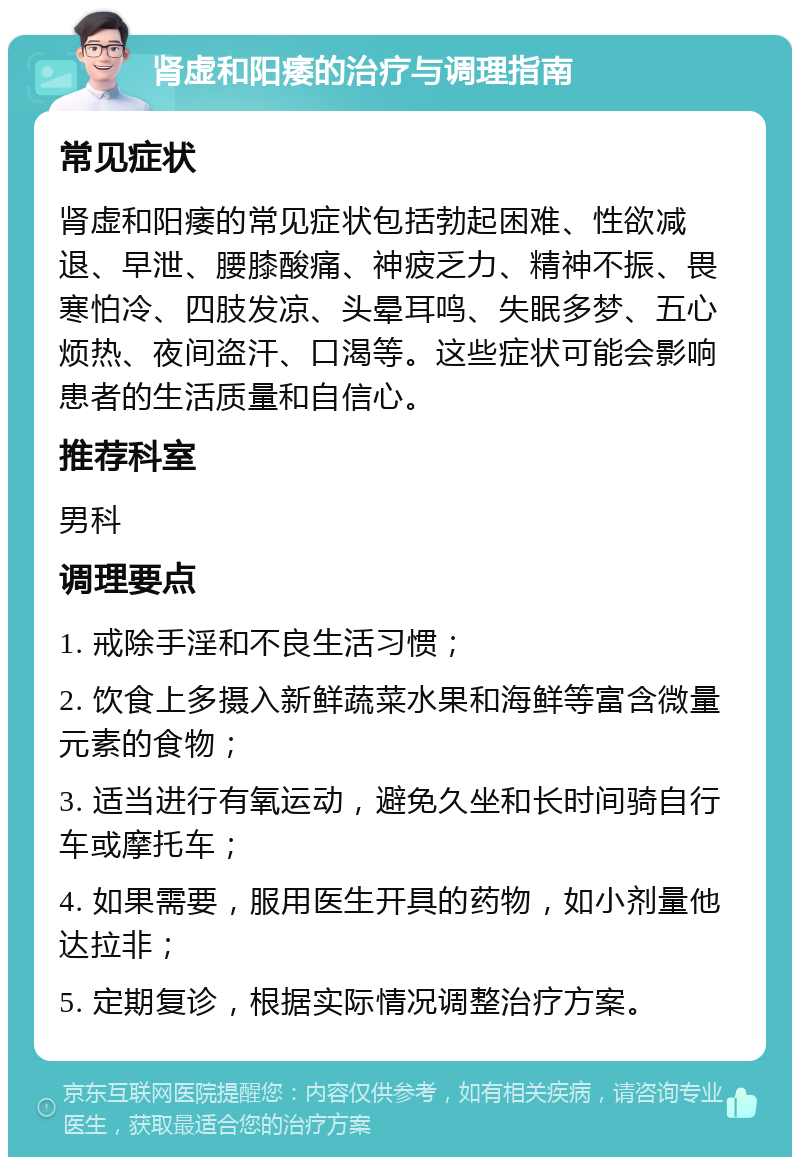 肾虚和阳痿的治疗与调理指南 常见症状 肾虚和阳痿的常见症状包括勃起困难、性欲减退、早泄、腰膝酸痛、神疲乏力、精神不振、畏寒怕冷、四肢发凉、头晕耳鸣、失眠多梦、五心烦热、夜间盗汗、口渴等。这些症状可能会影响患者的生活质量和自信心。 推荐科室 男科 调理要点 1. 戒除手淫和不良生活习惯； 2. 饮食上多摄入新鲜蔬菜水果和海鲜等富含微量元素的食物； 3. 适当进行有氧运动，避免久坐和长时间骑自行车或摩托车； 4. 如果需要，服用医生开具的药物，如小剂量他达拉非； 5. 定期复诊，根据实际情况调整治疗方案。