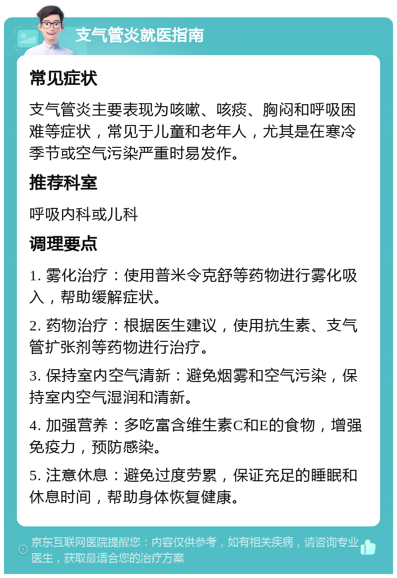 支气管炎就医指南 常见症状 支气管炎主要表现为咳嗽、咳痰、胸闷和呼吸困难等症状，常见于儿童和老年人，尤其是在寒冷季节或空气污染严重时易发作。 推荐科室 呼吸内科或儿科 调理要点 1. 雾化治疗：使用普米令克舒等药物进行雾化吸入，帮助缓解症状。 2. 药物治疗：根据医生建议，使用抗生素、支气管扩张剂等药物进行治疗。 3. 保持室内空气清新：避免烟雾和空气污染，保持室内空气湿润和清新。 4. 加强营养：多吃富含维生素C和E的食物，增强免疫力，预防感染。 5. 注意休息：避免过度劳累，保证充足的睡眠和休息时间，帮助身体恢复健康。