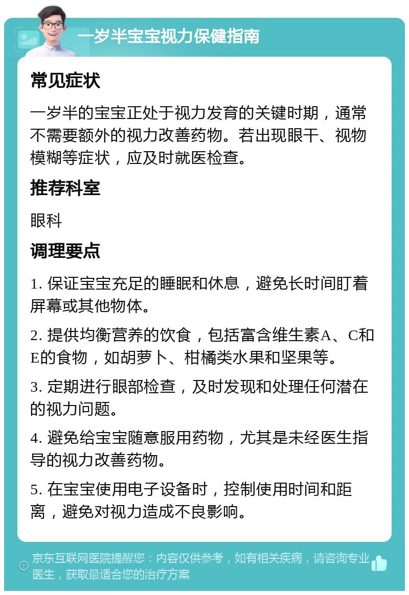 一岁半宝宝视力保健指南 常见症状 一岁半的宝宝正处于视力发育的关键时期，通常不需要额外的视力改善药物。若出现眼干、视物模糊等症状，应及时就医检查。 推荐科室 眼科 调理要点 1. 保证宝宝充足的睡眠和休息，避免长时间盯着屏幕或其他物体。 2. 提供均衡营养的饮食，包括富含维生素A、C和E的食物，如胡萝卜、柑橘类水果和坚果等。 3. 定期进行眼部检查，及时发现和处理任何潜在的视力问题。 4. 避免给宝宝随意服用药物，尤其是未经医生指导的视力改善药物。 5. 在宝宝使用电子设备时，控制使用时间和距离，避免对视力造成不良影响。