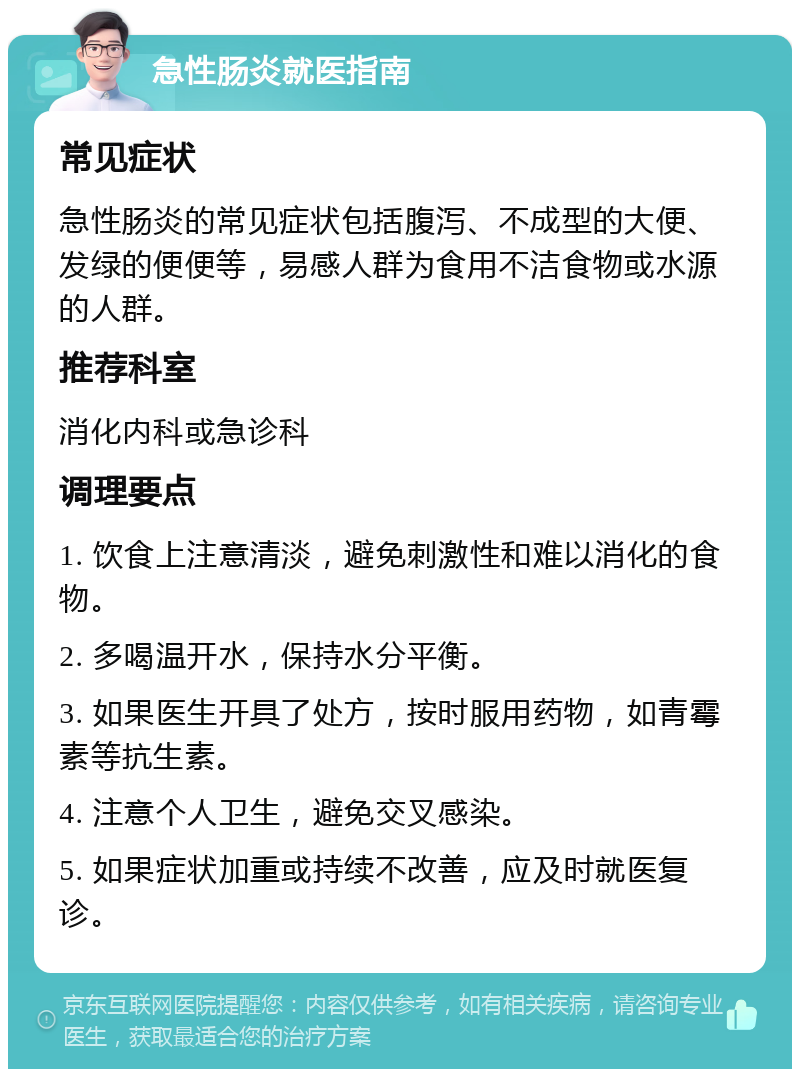 急性肠炎就医指南 常见症状 急性肠炎的常见症状包括腹泻、不成型的大便、发绿的便便等，易感人群为食用不洁食物或水源的人群。 推荐科室 消化内科或急诊科 调理要点 1. 饮食上注意清淡，避免刺激性和难以消化的食物。 2. 多喝温开水，保持水分平衡。 3. 如果医生开具了处方，按时服用药物，如青霉素等抗生素。 4. 注意个人卫生，避免交叉感染。 5. 如果症状加重或持续不改善，应及时就医复诊。