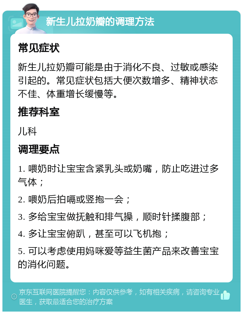 新生儿拉奶瓣的调理方法 常见症状 新生儿拉奶瓣可能是由于消化不良、过敏或感染引起的。常见症状包括大便次数增多、精神状态不佳、体重增长缓慢等。 推荐科室 儿科 调理要点 1. 喂奶时让宝宝含紧乳头或奶嘴，防止吃进过多气体； 2. 喂奶后拍嗝或竖抱一会； 3. 多给宝宝做抚触和排气操，顺时针揉腹部； 4. 多让宝宝俯趴，甚至可以飞机抱； 5. 可以考虑使用妈咪爱等益生菌产品来改善宝宝的消化问题。