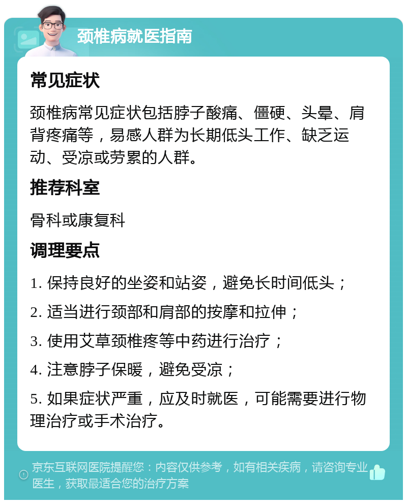 颈椎病就医指南 常见症状 颈椎病常见症状包括脖子酸痛、僵硬、头晕、肩背疼痛等，易感人群为长期低头工作、缺乏运动、受凉或劳累的人群。 推荐科室 骨科或康复科 调理要点 1. 保持良好的坐姿和站姿，避免长时间低头； 2. 适当进行颈部和肩部的按摩和拉伸； 3. 使用艾草颈椎疼等中药进行治疗； 4. 注意脖子保暖，避免受凉； 5. 如果症状严重，应及时就医，可能需要进行物理治疗或手术治疗。