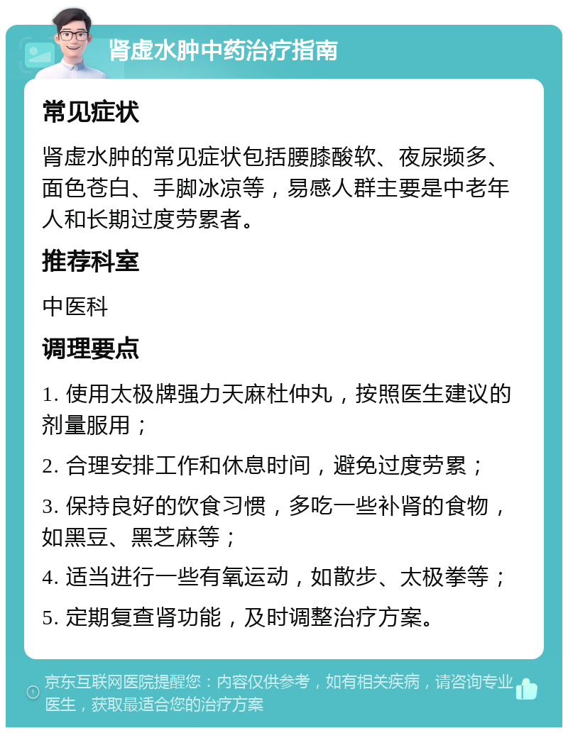 肾虚水肿中药治疗指南 常见症状 肾虚水肿的常见症状包括腰膝酸软、夜尿频多、面色苍白、手脚冰凉等，易感人群主要是中老年人和长期过度劳累者。 推荐科室 中医科 调理要点 1. 使用太极牌强力天麻杜仲丸，按照医生建议的剂量服用； 2. 合理安排工作和休息时间，避免过度劳累； 3. 保持良好的饮食习惯，多吃一些补肾的食物，如黑豆、黑芝麻等； 4. 适当进行一些有氧运动，如散步、太极拳等； 5. 定期复查肾功能，及时调整治疗方案。