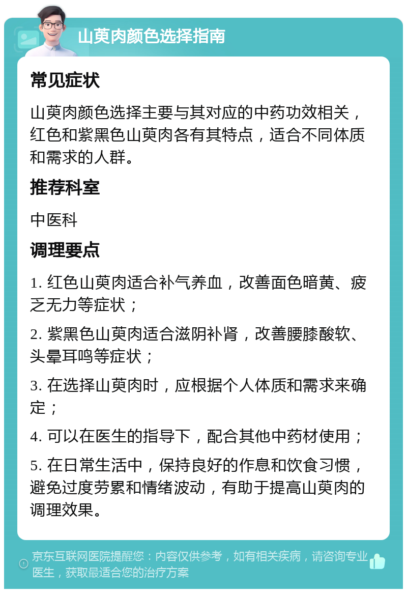 山萸肉颜色选择指南 常见症状 山萸肉颜色选择主要与其对应的中药功效相关，红色和紫黑色山萸肉各有其特点，适合不同体质和需求的人群。 推荐科室 中医科 调理要点 1. 红色山萸肉适合补气养血，改善面色暗黄、疲乏无力等症状； 2. 紫黑色山萸肉适合滋阴补肾，改善腰膝酸软、头晕耳鸣等症状； 3. 在选择山萸肉时，应根据个人体质和需求来确定； 4. 可以在医生的指导下，配合其他中药材使用； 5. 在日常生活中，保持良好的作息和饮食习惯，避免过度劳累和情绪波动，有助于提高山萸肉的调理效果。