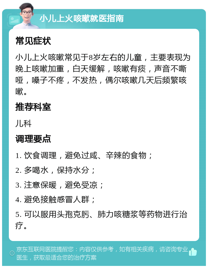 小儿上火咳嗽就医指南 常见症状 小儿上火咳嗽常见于8岁左右的儿童，主要表现为晚上咳嗽加重，白天缓解，咳嗽有痰，声音不嘶哑，嗓子不疼，不发热，偶尔咳嗽几天后频繁咳嗽。 推荐科室 儿科 调理要点 1. 饮食调理，避免过咸、辛辣的食物； 2. 多喝水，保持水分； 3. 注意保暖，避免受凉； 4. 避免接触感冒人群； 5. 可以服用头孢克肟、肺力咳糖浆等药物进行治疗。